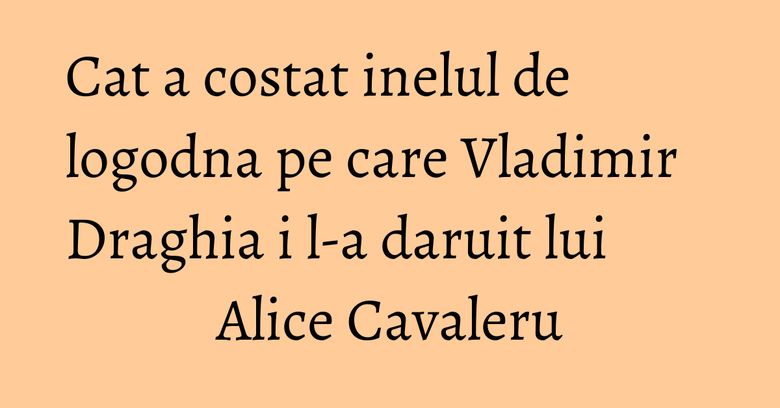 Cat a costat inelul de logodna pe care Vladimir Draghia i l-a daruit lui Alice Cavaleru Cat a costat inelul de logodna pe care Vladimir Draghia i l-a daruit lui Alice Cavaleru