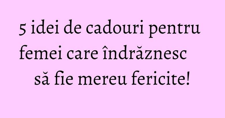 5 idei de cadouri pentru femei care îndrăznesc să fie mereu fericite!
