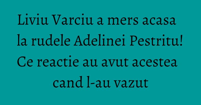 Liviu Varciu a mers acasa la rudele Adelinei Pestritu! Ce reactie au avut acestea cand l-au vazut