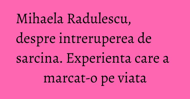 Mihaela Radulescu, despre intreruperea de sarcina. Experienta care a marcat-o pe viata Mihaela Radulescu, despre intreruperea de sarcina. Experienta care a marcat-o pe viata