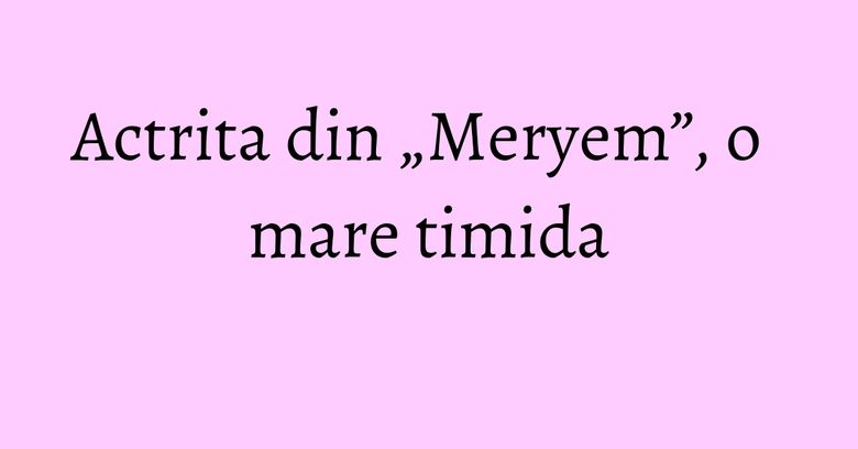 Actrita din „Meryem”, o mare timida Actrita din „Meryem”, o mare timida