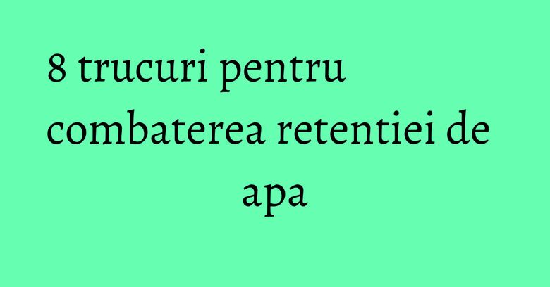 8 trucuri pentru combaterea retentiei de apa 8 trucuri pentru combaterea retentiei de apa