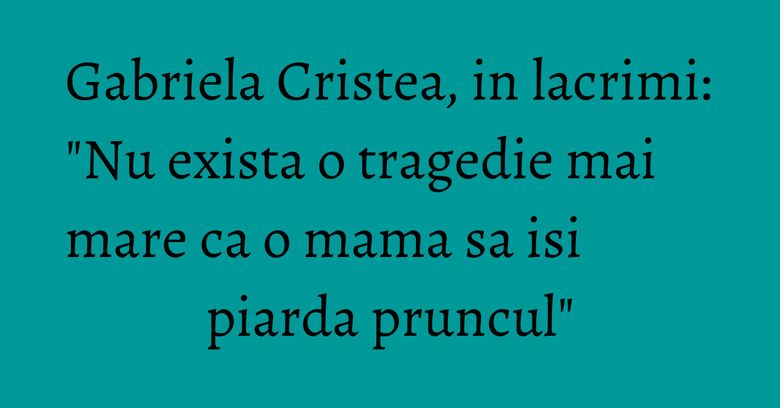 Gabriela Cristea, in lacrimi: "Nu exista o tragedie mai mare ca o mama sa isi piarda pruncul"