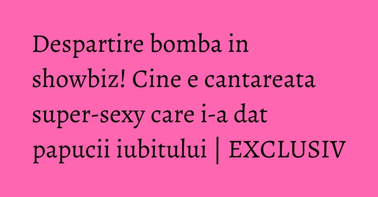 Despartire bomba in showbiz! Cine e cantareata super-sexy care i-a dat papucii iubitului | EXCLUSIV Despartire bomba in showbiz! Cine e cantareata super-sexy care i-a dat papucii iubitului | EXCLUSIV