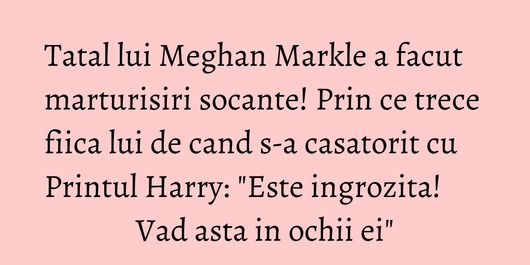 Tatal lui Meghan Markle a facut marturisiri socante! Prin ce trece fiica lui de cand s-a casatorit cu Printul Harry: 