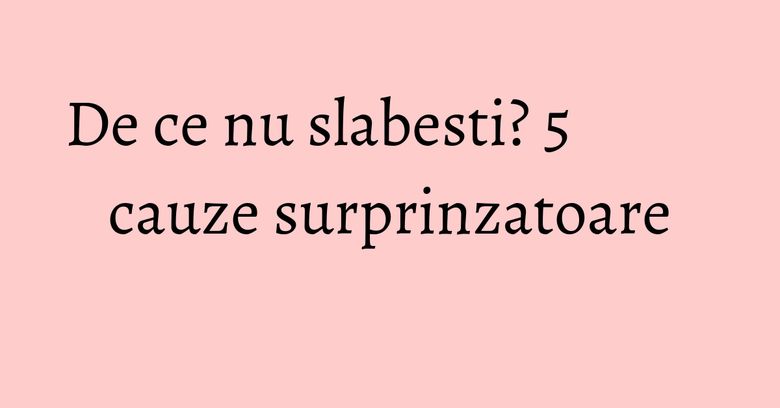 De ce nu slabesti? 5 cauze surprinzatoare De ce nu slabesti? 5 cauze surprinzatoare