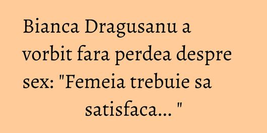 Bianca Dragusanu a vorbit fara perdea despre sex: 