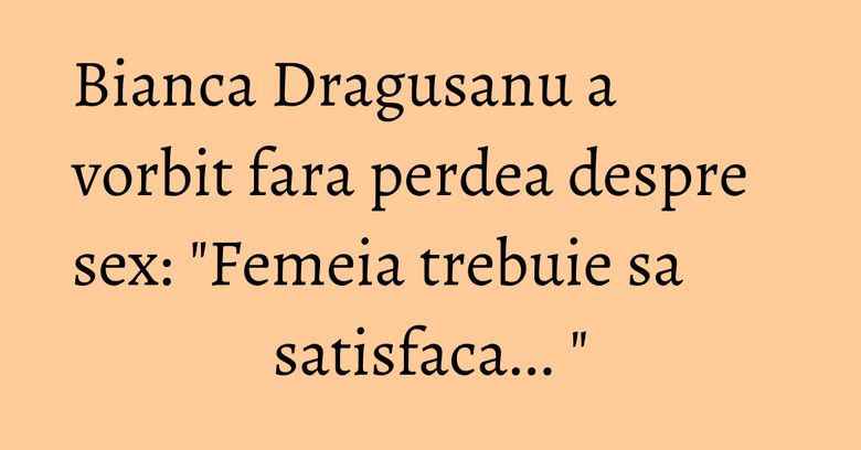 Bianca Dragusanu a vorbit fara perdea despre sex: "Femeia trebuie sa satisfaca... " Bianca Dragusanu a vorbit fara perdea despre sex: "Femeia trebuie sa satisfaca... "