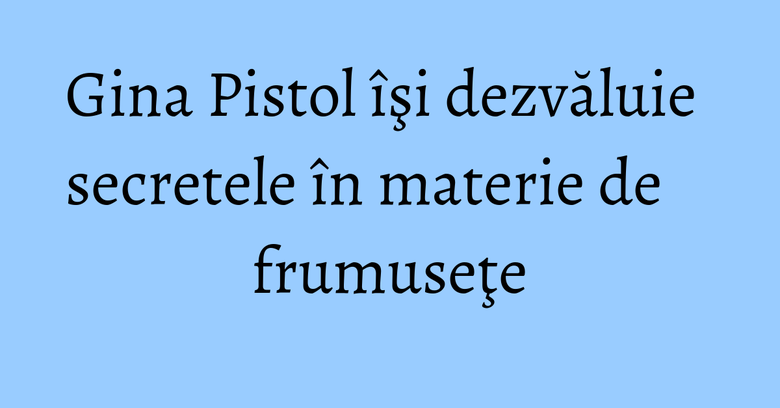 Gina Pistol îşi dezvăluie secretele în materie de frumuseţe Gina Pistol îşi dezvăluie secretele în materie de frumuseţe