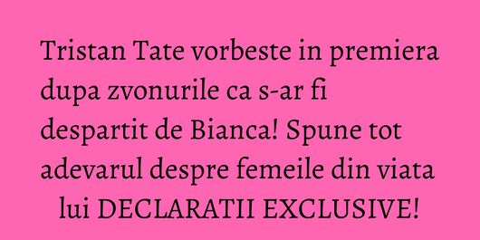 Tristan Tate vorbeste in premiera dupa zvonurile ca s-ar fi despartit de Bianca! Spune tot adevarul despre femeile din viata lui DECLARATII EXCLUSIVE!