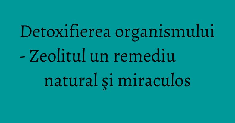 Detoxifierea organismului - Zeolitul un remediu natural şi miraculos Detoxifierea organismului - Zeolitul un remediu natural şi miraculos