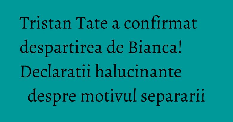 Tristan Tate a confirmat despartirea de Bianca! Declaratii halucinante despre motivul separarii