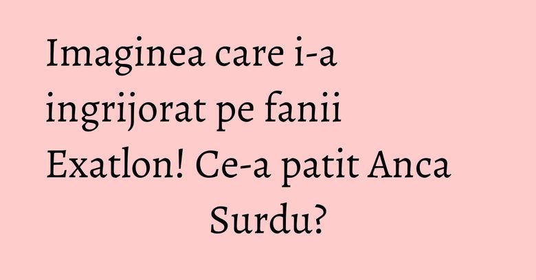 Imaginea care i-a ingrijorat pe fanii Exatlon! Ce-a patit Anca Surdu? Imaginea care i-a ingrijorat pe fanii Exatlon! Ce-a patit Anca Surdu?