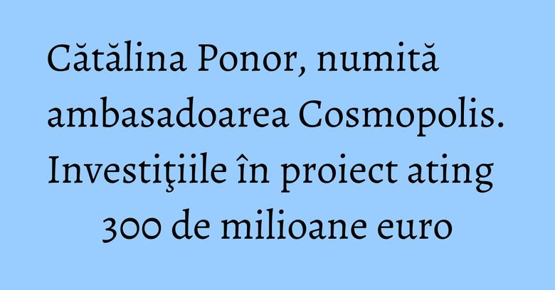 Cătălina Ponor, numită ambasadoarea Cosmopolis. Investiţiile &icirc;n proiect ating 300 de milioane euro