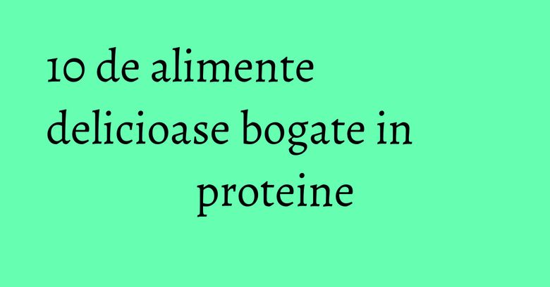10 de alimente delicioase bogate in proteine 10 de alimente delicioase bogate in proteine