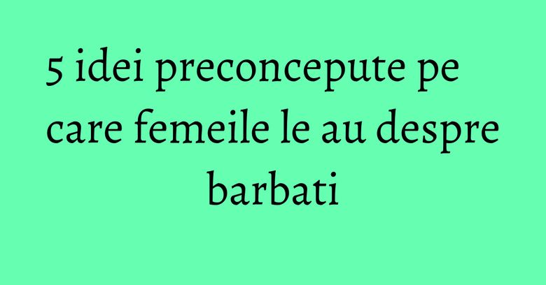 5 idei preconcepute pe care femeile le au despre barbati 5 idei preconcepute pe care femeile le au despre barbati