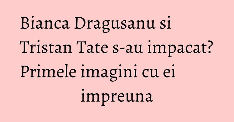 Bianca Dragusanu si Tristan Tate s-au impacat? Primele imagini cu ei impreuna Bianca Dragusanu si Tristan Tate s-au impacat? Primele imagini cu ei impreuna