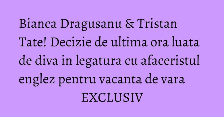 Bianca Dragusanu &amp;amp; Tristan Tate! Decizie de ultima ora luata de diva in legatura cu afaceristul englez pentru vacanta de vara EXCLUSIV