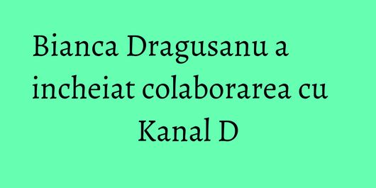Bianca Dragusanu a incheiat colaborarea cu Kanal D