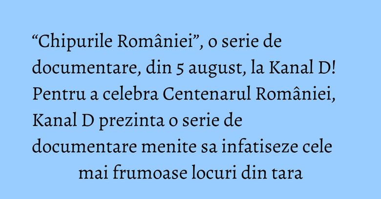 “Chipurile României”, o serie de documentare, din 5 august, la Kanal D! Pentru a celebra Centenarul României, Kanal D prezinta o serie de documentare menite sa infatiseze cele mai frumoase locuri din tara