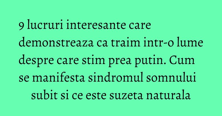 9 lucruri interesante care demonstreaza ca traim intr-o lume despre care stim prea putin. Cum se manifesta sindromul somnului subit si ce este suzeta naturala