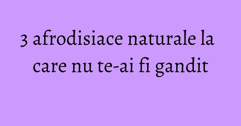 3 afrodisiace naturale la care nu te-ai fi gandit 3 afrodisiace naturale la care nu te-ai fi gandit