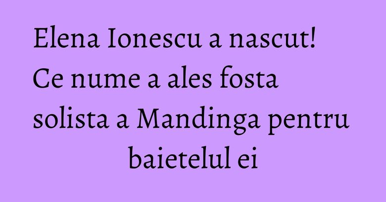 Elena Ionescu a nascut! Ce nume a ales fosta solista a Mandinga pentru baietelul ei Elena Ionescu a nascut! Ce nume a ales fosta solista a Mandinga pentru baietelul ei