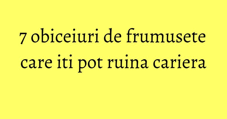 7 obiceiuri de frumusete care iti pot ruina cariera 7 obiceiuri de frumusete care iti pot ruina cariera