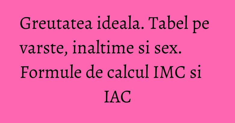 Greutatea ideala. Tabel pe varste, inaltime si sex. Formule de calcul IMC si IAC Greutatea ideala. Tabel pe varste, inaltime si sex. Formule de calcul IMC si IAC