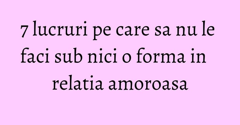 7 lucruri pe care sa nu le faci sub nici o forma in relatia amoroasa