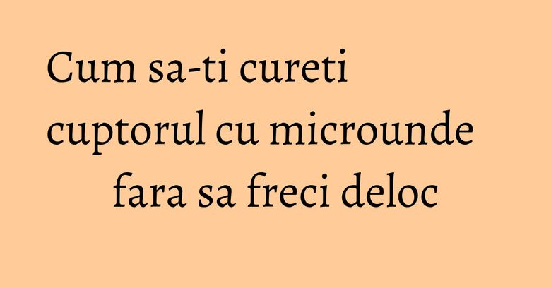 Cum sa-ti cureti cuptorul cu microunde fara sa freci deloc