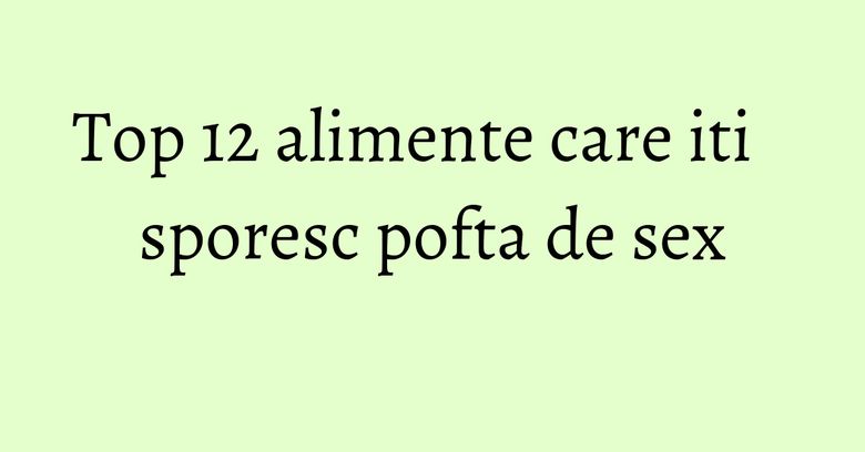 Top 12 alimente care iti sporesc pofta de sex