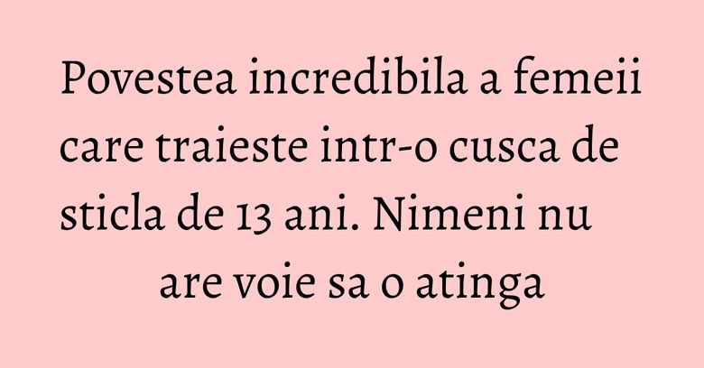 Povestea incredibila a femeii care traieste intr-o cusca de sticla de 13 ani. Nimeni nu are voie sa o atinga Povestea incredibila a femeii care traieste intr-o cusca de sticla de 13 ani. Nimeni nu are voie sa o atinga