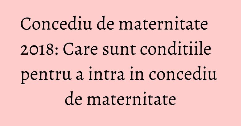 Concediu de maternitate 2018: Care sunt conditiile pentru a intra in concediu de maternitate Concediu de maternitate 2018: Care sunt conditiile pentru a intra in concediu de maternitate
