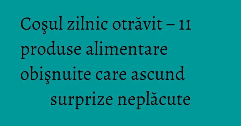 Coşul zilnic otrăvit – 11 produse alimentare obişnuite care ascund surprize neplăcute