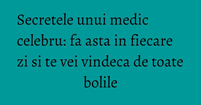 Secretele unui medic celebru: fa asta in fiecare zi si te vei vindeca de toate bolile