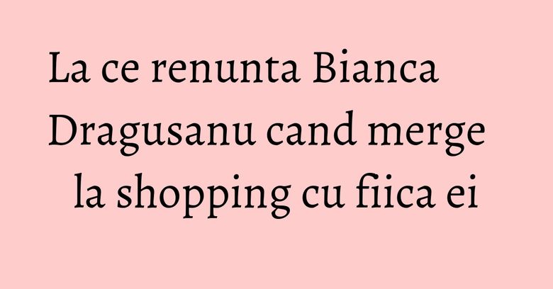 La ce renunta Bianca Dragusanu cand merge la shopping cu fiica ei La ce renunta Bianca Dragusanu cand merge la shopping cu fiica ei