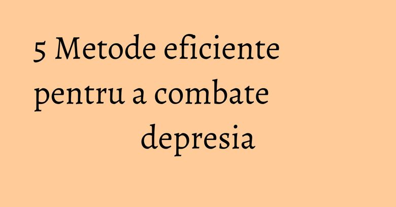 5 Metode eficiente pentru a combate depresia 5 Metode eficiente pentru a combate depresia