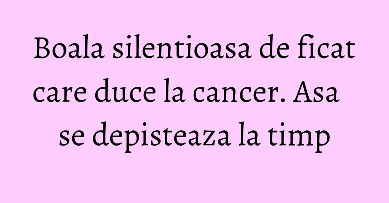 Boala silentioasa de ficat care duce la cancer. Asa se depisteaza la timp Boala silentioasa de ficat care duce la cancer. Asa se depisteaza la timp