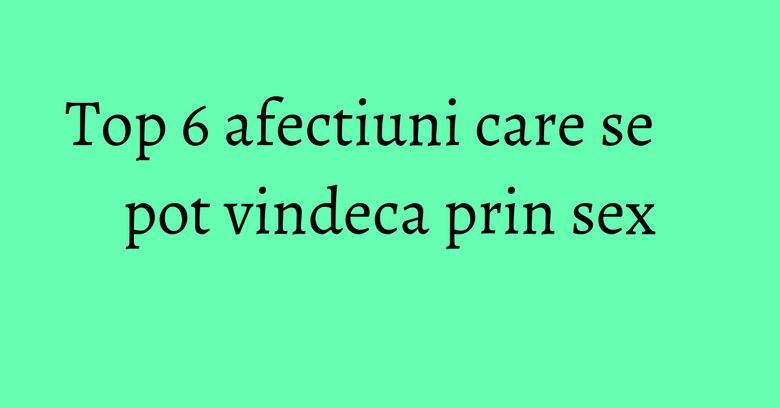 Top 6 afectiuni care se pot vindeca prin sex Top 6 afectiuni care se pot vindeca prin sex
