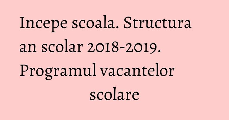 Incepe scoala. Structura an scolar 2018-2019. Programul vacantelor scolare