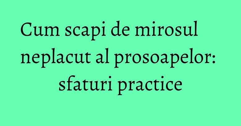 Cum scapi de mirosul neplacut al prosoapelor: sfaturi practice