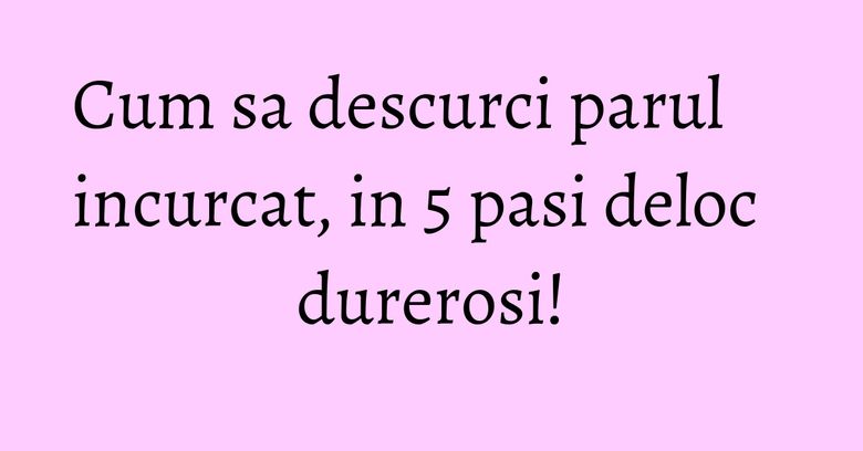 Cum sa descurci parul incurcat, in 5 pasi deloc durerosi! Cum sa descurci parul incurcat, in 5 pasi deloc durerosi!