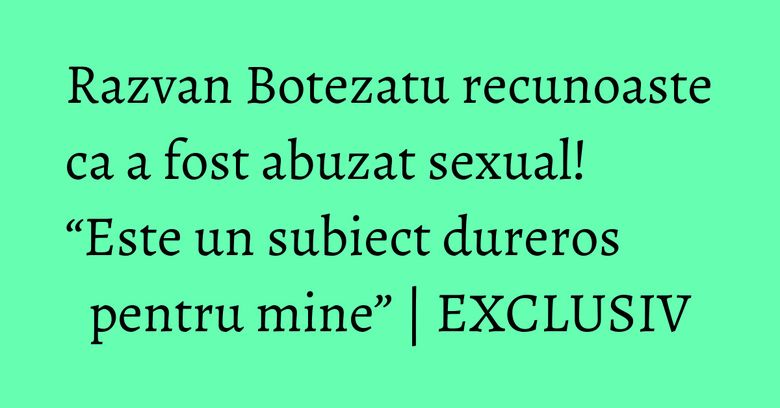 Razvan Botezatu recunoaste ca a fost abuzat sexual! “Este un subiect dureros pentru mine” | EXCLUSIV