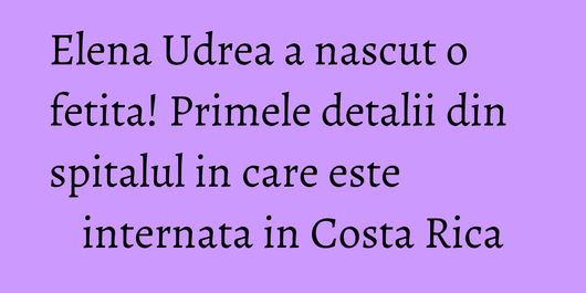 Elena Udrea a nascut o fetita! Primele detalii din spitalul in care este internata in Costa Rica