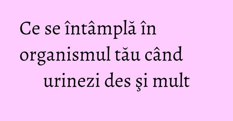 Ce se întâmplă în organismul tău când urinezi des şi mult Ce se întâmplă în organismul tău când urinezi des şi mult