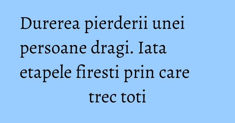 Durerea pierderii unei persoane dragi. Iata etapele firesti prin care trec toti Durerea pierderii unei persoane dragi. Iata etapele firesti prin care trec toti