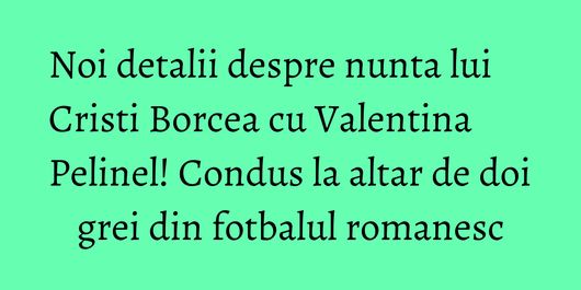 Noi detalii despre nunta lui Cristi Borcea cu Valentina Pelinel! Condus la altar de doi grei din fotbalul romanesc