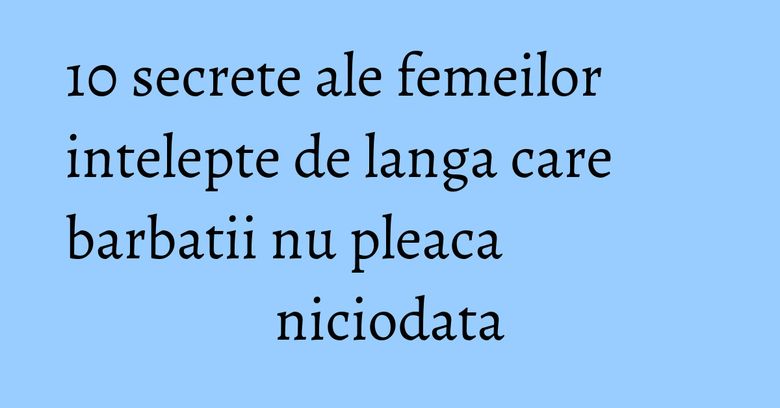 10 secrete ale femeilor intelepte de langa care barbatii nu pleaca niciodata 10 secrete ale femeilor intelepte de langa care barbatii nu pleaca niciodata