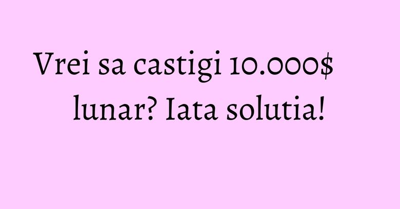 Vrei sa castigi 10.000$ lunar? Iata solutia!